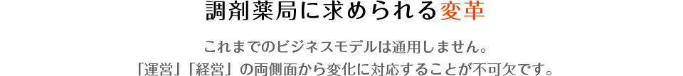 調剤薬局に求められる変革　これまでのビジネスモデルは通用しません。「運営」「経営」の両側面から変化に対応することが不可欠です。